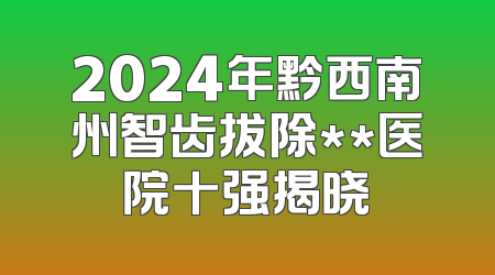 2024年黔西南州智齿拔除**医院十强揭晓