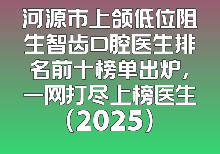 河源市上颌低位阻生智齿口腔医生排名前十榜单出炉，一网打尽上榜医生（2025）