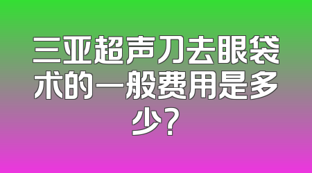 三亚超声刀去眼袋术的一般费用是多少？