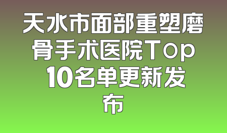天水市面部重塑磨骨手术医院Top 10名单更新发布
