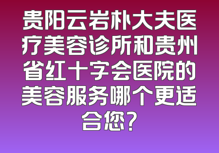 贵阳云岩朴大夫医疗美容诊所和贵州省红十字会医院的美容服务哪个更适合您？