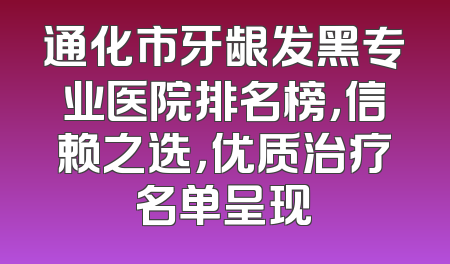 通化市牙龈发黑专业医院排名榜，信赖之选，优质治疗名单呈现