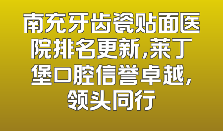 南充牙齿瓷贴面医院排名更新，莱丁堡口腔信誉卓越，领头同行