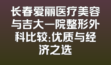 长春爱丽医疗美容与吉大一院整形外科比较：优质与经济之选