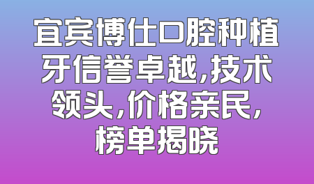 宜宾博仕口腔种植牙信誉卓越，技术领头，价格亲民，榜单揭晓