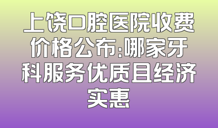 上饶口腔医院收费价格公布：哪家牙科服务优质且经济实惠