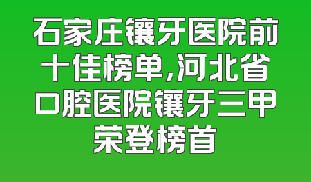 石家庄镶牙医院前十佳榜单，河北省口腔医院镶牙三甲荣登榜首
