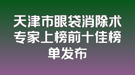 天津市眼袋消除术专家上榜前十佳榜单发布