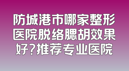 防城港市哪家整形医院脱络腮胡效果好？推荐专业医院