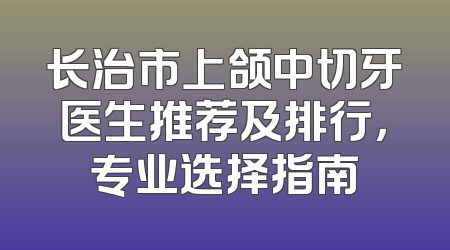 长治市上颌中切牙医生推荐及排行，专业选择指南