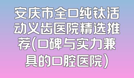 安庆市全口纯钛活动义齿医院精选推荐（口碑与实力兼具的口腔医院）