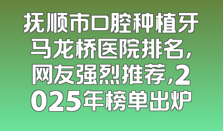抚顺市口腔种植牙马龙桥医院排名，网友强烈推荐，2025年榜单出炉