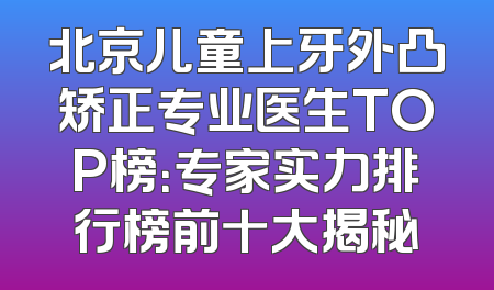 北京儿童上牙外凸矫正专业医生TOP榜：专家实力排行榜前十大揭秘