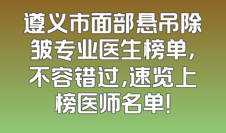 遵义市面部悬吊除皱专业医生榜单，不容错过，速览上榜医师名单！