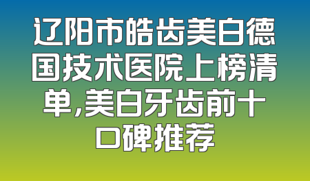 辽阳市皓齿美白德国技术医院上榜清单，美白牙齿前十口碑推荐