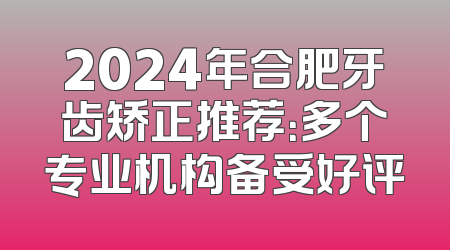 2024年合肥牙齿矫正推荐：多个专业机构备受好评