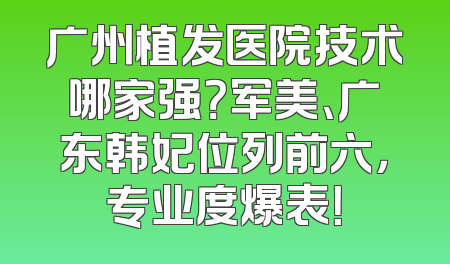广州植发医院技术哪家强？军美、广东韩妃位列前六，专业度爆表！