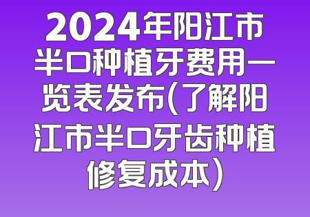2024年阳江市半口种植牙费用一览表发布（了解阳江市半口牙齿种植修复成本）