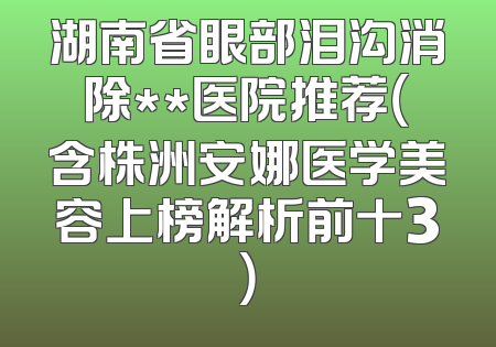 湖南省眼部泪沟消除**医院推荐（含株洲安娜医学美容上榜解析前十3）