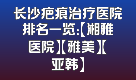 长沙疤痕治疗医院排名一览：【湘雅医院】【雅美】【亚韩】