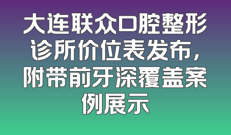 大连联众口腔整形诊所价位表发布，附带前牙深覆盖案例展示