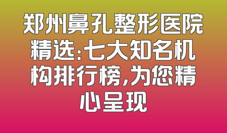 郑州鼻孔整形医院精选：七大知名机构排行榜，为您精心呈现