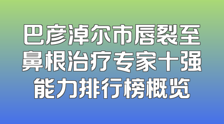 巴彦淖尔市唇裂至鼻根治疗专家十强能力排行榜概览