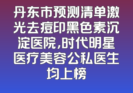 丹东市预测清单激光去痘印黑色素沉淀医院，时代明星医疗美容公私医生均上榜