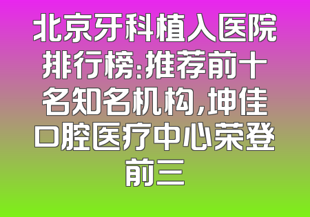 北京牙科植入医院排行榜：推荐前十名知名机构，坤佳口腔医疗中心荣登前三