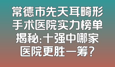 常德市先天耳畸形手术医院实力榜单揭秘：十强中哪家医院更胜一筹？