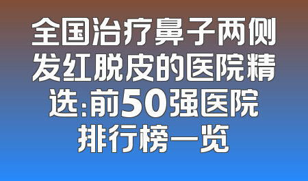 全国治疗鼻子两侧发红脱皮的医院精选：前50强医院排行榜一览