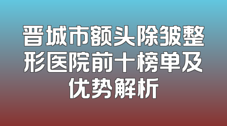晋城市额头除皱整形医院前十榜单及优势解析