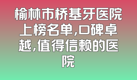 榆林市桥基牙医院上榜名单，口碑卓越，值得信赖的医院