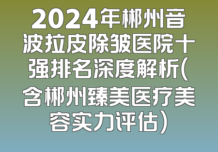 2024年郴州音波拉皮除皱医院十强排名深度解析（含郴州臻美医疗美容实力评估）