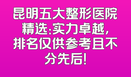 昆明五大整形医院精选：实力卓越，排名仅供参考且不分先后！