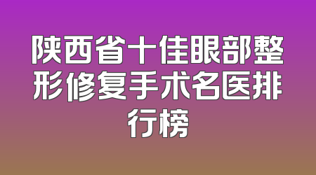 陕西省十佳眼部整形修复手术名医排行榜
