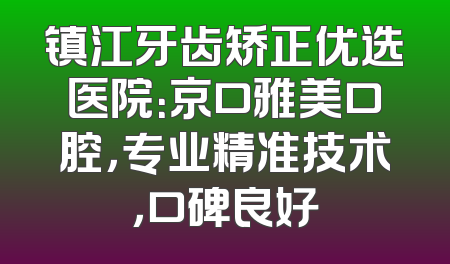 镇江牙齿矫正优选医院：京口雅美口腔，专业精准技术，口碑良好