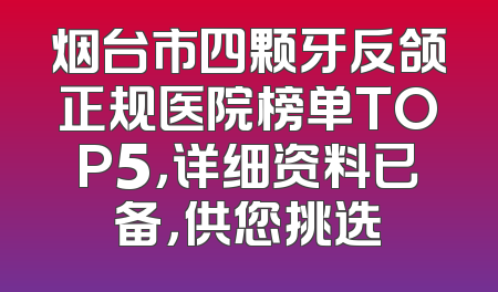 烟台市四颗牙反颌正规医院榜单TOP5，详细资料已备，供您挑选