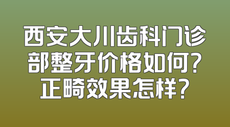 西安大川齿科门诊部整牙价格如何？正畸效果怎样？