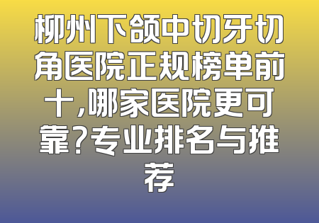 柳州下颌中切牙切角医院正规榜单前十，哪家医院更可靠？专业排名与推荐