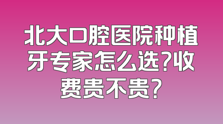 北大口腔医院种植牙专家怎么选？收费贵不贵？