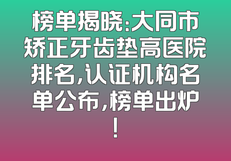 榜单揭晓：大同市矫正牙齿垫高医院排名，认证机构名单公布，榜单出炉！