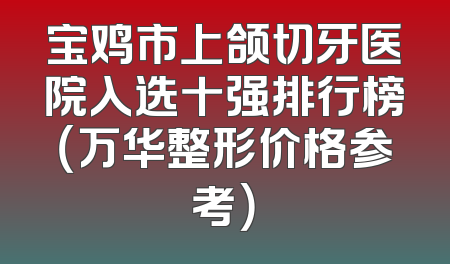 宝鸡市上颌切牙医院入选十强排行榜（万华整形价格参考）
