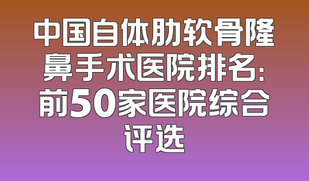 中国自体肋软骨隆鼻手术医院排名：前50家医院综合评选