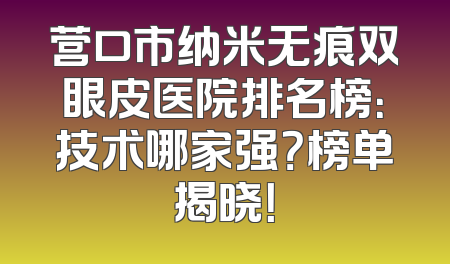 营口市纳米无痕双眼皮医院排名榜：技术哪家强？榜单揭晓！