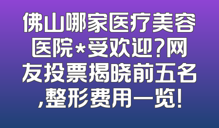 佛山哪家医疗美容医院*受欢迎？网友投票揭晓前五名，整形费用一览！