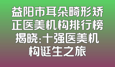 益阳市耳朵畸形矫正医美机构排行榜揭晓：十强医美机构诞生之旅