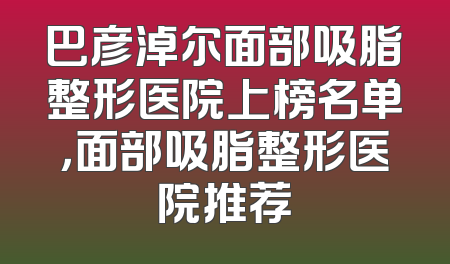 巴彦淖尔面部吸脂整形医院上榜名单，面部吸脂整形医院推荐