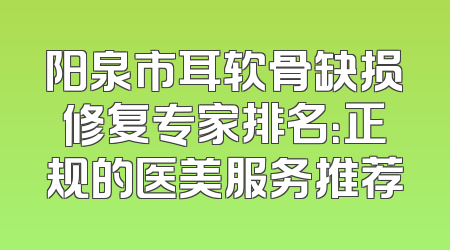 阳泉市耳软骨缺损修复专家排名：正规的医美服务推荐