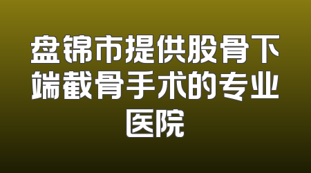 盘锦市提供股骨下端截骨手术的专业医院
